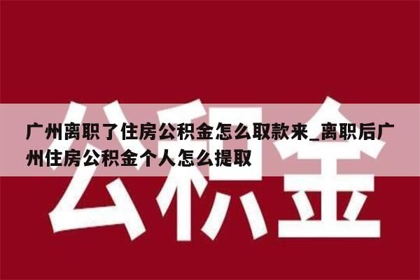 广州离职了住房公积金怎么取款来_离职后广州住房公积金个人怎么提取